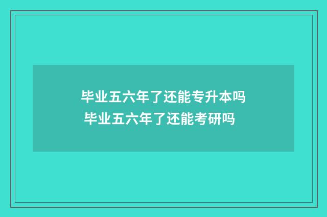 毕业五六年了还能专升本吗 毕业五六年了还能考研吗