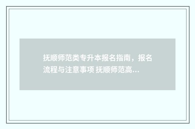 抚顺师范类专升本报名指南，报名流程与注意事项 抚顺师范高等专科学校升本