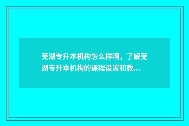 芜湖专升本机构怎么样啊，了解芜湖专升本机构的课程设置和教学质量 芜湖专升本学校报名机构在哪
