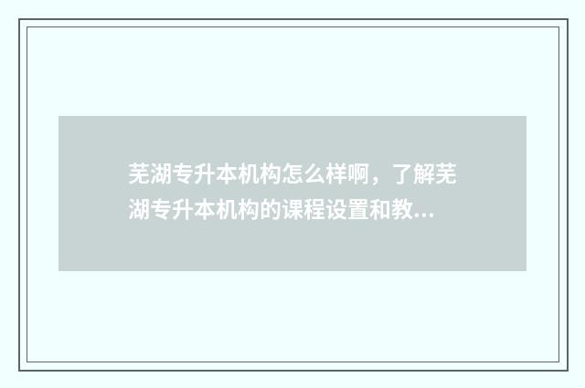 芜湖专升本机构怎么样啊，了解芜湖专升本机构的课程设置和教学质量 芜湖专升本学校报名机构在哪