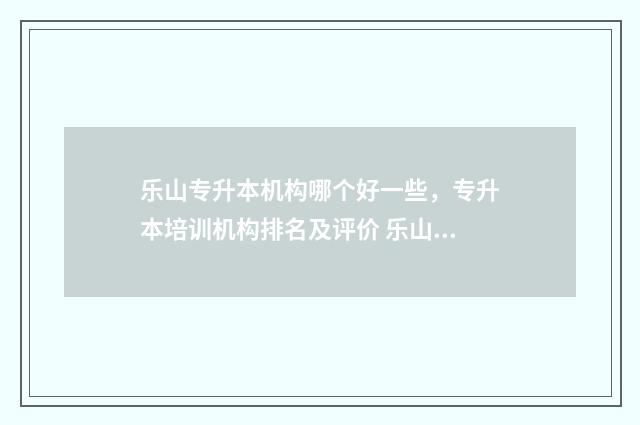 乐山专升本机构哪个好一些，专升本培训机构排名及评价 乐山专升本培训学校