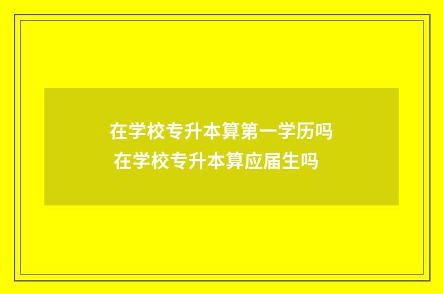 在学校专升本算第一学历吗 在学校专升本算应届生吗