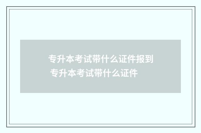 专升本考试带什么证件报到 专升本考试带什么证件