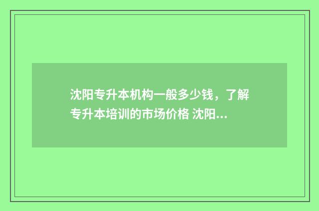 沈阳专升本机构一般多少钱，了解专升本培训的市场价格 沈阳专升本机构哪家好