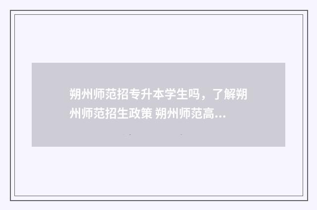 朔州师范招专升本学生吗，了解朔州师范招生政策 朔州师范高等专科学校升本科院校