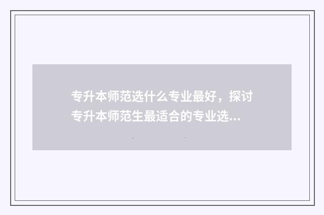 专升本师范选什么专业最好，探讨专升本师范生最适合的专业选择 专升本的师范生