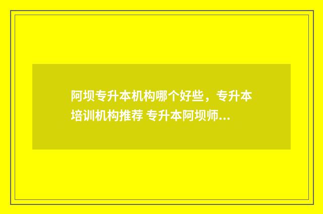 阿坝专升本机构哪个好些，专升本培训机构推荐 专升本阿坝师范成绩查询