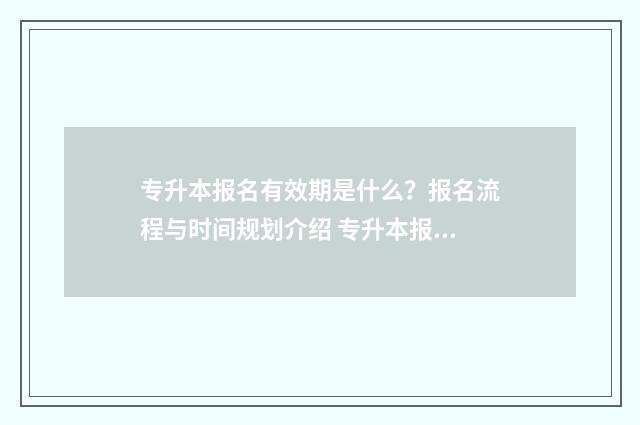 专升本报名有效期是什么？报名流程与时间规划介绍 专升本报名有时间限制吗
