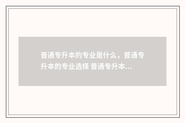 普通专升本的专业是什么，普通专升本的专业选择 普通专升本的专业有哪些