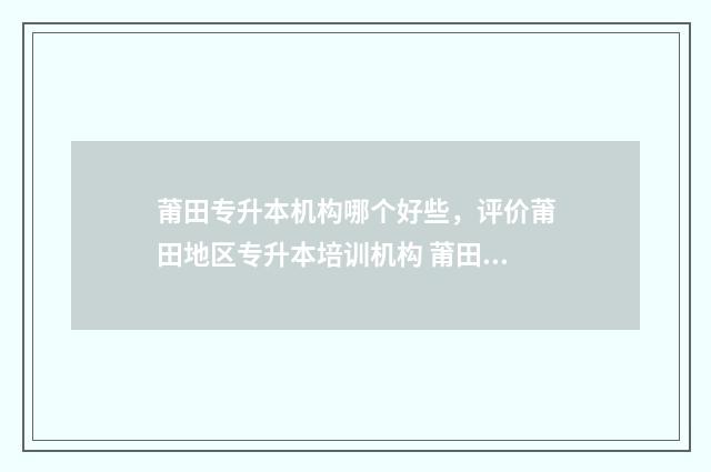 莆田专升本机构哪个好些，评价莆田地区专升本培训机构 莆田学院专升本招生电话