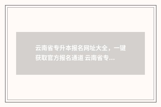 云南省专升本报名网址大全，一键获取官方报名通道 云南省专升本报名时间2025