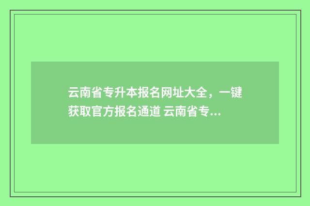 云南省专升本报名网址大全，一键获取官方报名通道 云南省专升本报名时间2025
