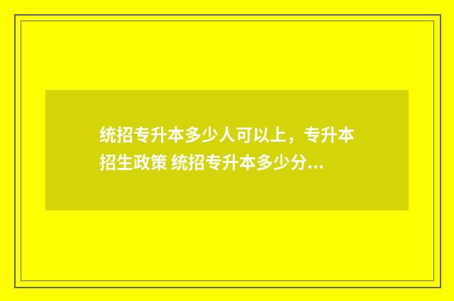 统招专升本多少人可以上，专升本招生政策 统招专升本多少分能考上