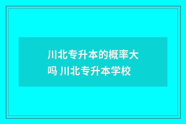 川北专升本的概率大吗 川北专升本学校