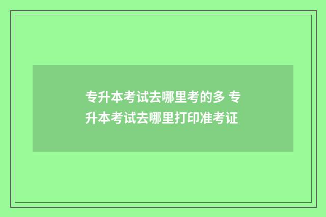 专升本考试去哪里考的多 专升本考试去哪里打印准考证