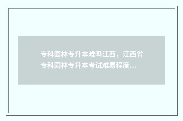 专科园林专升本难吗江西，江西省专科园林专升本考试难易程度分析 园林专升本总分多少