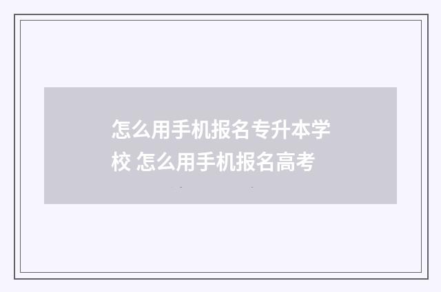 怎么用手机报名专升本学校 怎么用手机报名高考