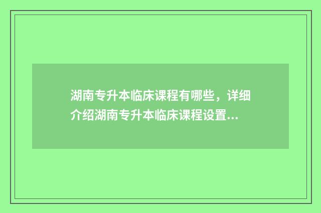 湖南专升本临床课程有哪些，详细介绍湖南专升本临床课程设置 湖南专升本临床医学可以报考哪些大学