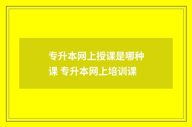 专升本网上授课是哪种课 专升本网上培训课
