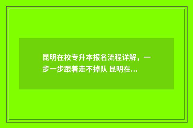 昆明在校专升本报名流程详解，一步一步跟着走不掉队 昆明在校专升本考试时间