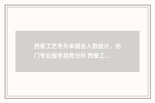 西餐工艺专升本报名人数统计，热门专业报考趋势分析 西餐工艺专业专升本