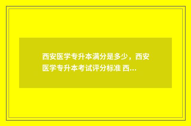 西安医学专升本满分是多少，西安医学专升本考试评分标准 西安医学专升本大一还是大二