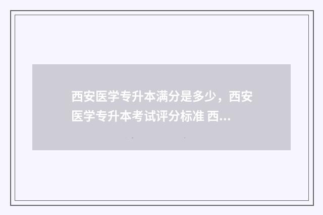 西安医学专升本满分是多少，西安医学专升本考试评分标准 西安医学专升本大一还是大二