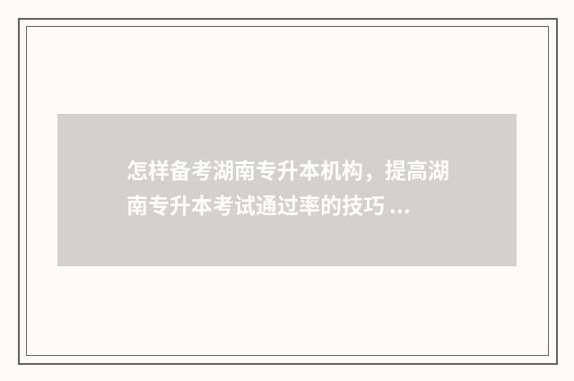 怎样备考湖南专升本机构，提高湖南专升本考试通过率的技巧 湖南专科报考