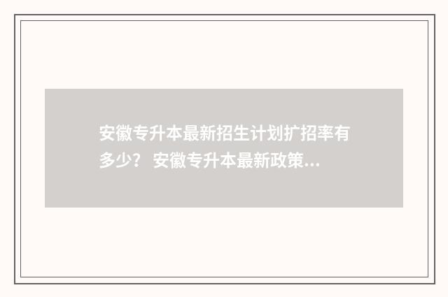 安徽专升本最新招生计划扩招率有多少？ 安徽专升本最新政策2024