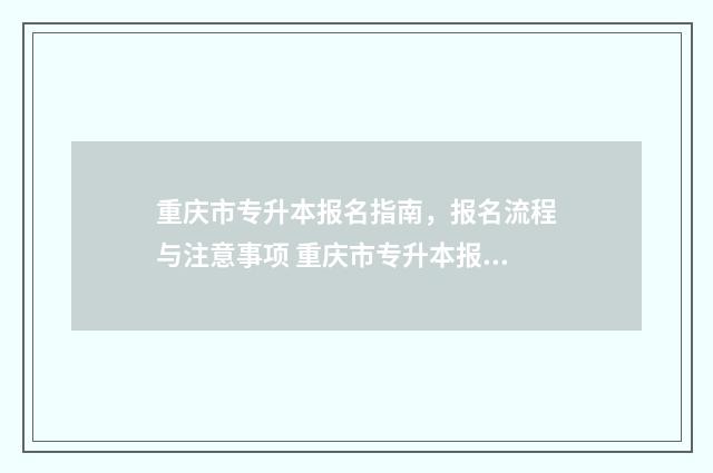 重庆市专升本报名指南，报名流程与注意事项 重庆市专升本报名入口官网2024报名时间