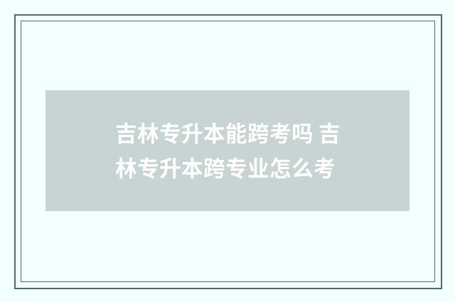 吉林专升本能跨考吗 吉林专升本跨专业怎么考