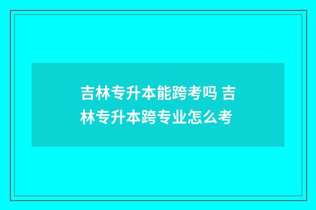 吉林专升本能跨考吗 吉林专升本跨专业怎么考