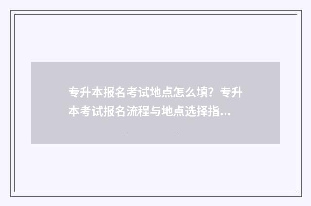 专升本报名考试地点怎么填？专升本考试报名流程与地点选择指南 专升本报名考试费用