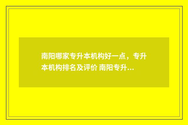 南阳哪家专升本机构好一点，专升本机构排名及评价 南阳专升本可以报考哪些大学