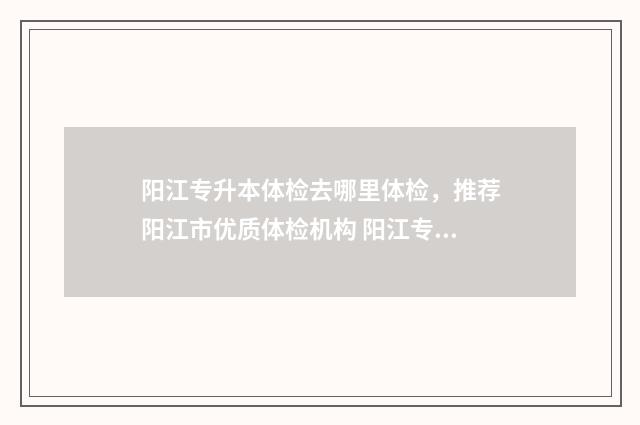 阳江专升本体检去哪里体检，推荐阳江市优质体检机构 阳江专升本体检去哪里