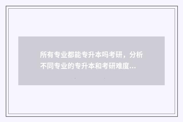 所有专业都能专升本吗考研，分析不同专业的专升本和考研难度及途径 所有专业都专升本吗
