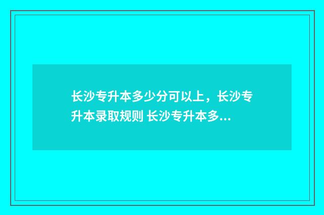 长沙专升本多少分可以上，长沙专升本录取规则 长沙专升本多少钱?