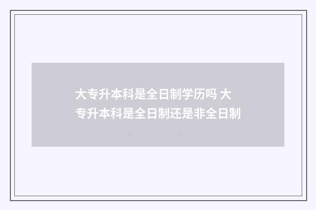 大专升本科是全日制学历吗 大专升本科是全日制还是非全日制