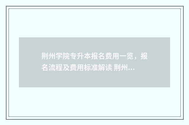 荆州学院专升本报名费用一览，报名流程及费用标准解读 荆州学院专升本招生简章2024