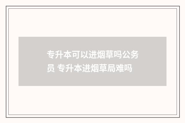 专升本可以进烟草吗公务员 专升本进烟草局难吗