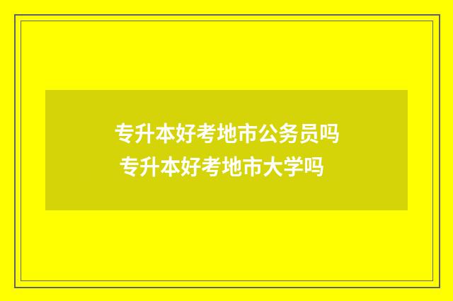 专升本好考地市公务员吗 专升本好考地市大学吗