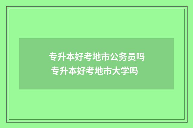 专升本好考地市公务员吗 专升本好考地市大学吗