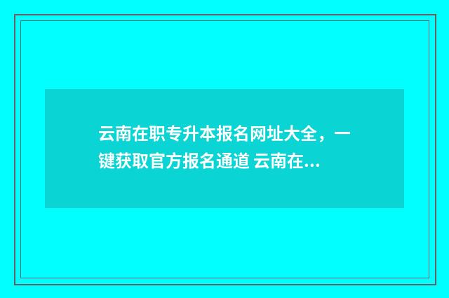 云南在职专升本报名网址大全，一键获取官方报名通道 云南在职专升本计算机专业报考学校