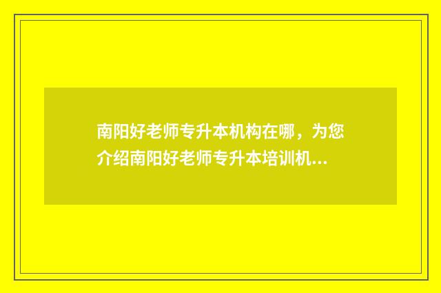 南阳好老师专升本机构在哪，为您介绍南阳好老师专升本培训机构 南阳好老师专升本怎么样