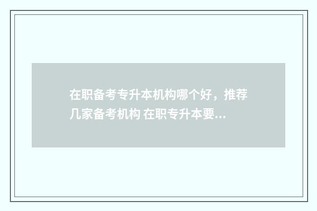 在职备考专升本机构哪个好，推荐几家备考机构 在职专升本要什么条件要求