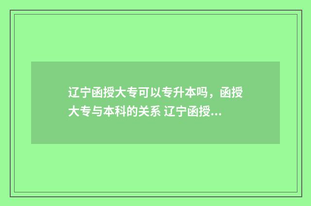 辽宁函授大专可以专升本吗，函授大专与本科的关系 辽宁函授大专可以考研吗