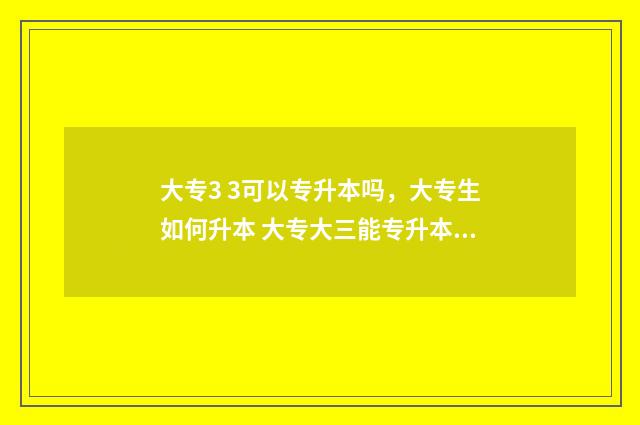 大专3 3可以专升本吗，大专生如何升本 大专大三能专升本吗