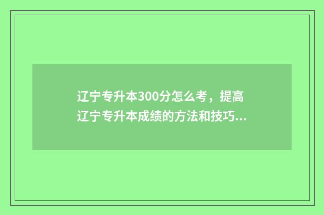 辽宁专升本300分怎么考，提高辽宁专升本成绩的方法和技巧 辽宁专升本300分能上吗