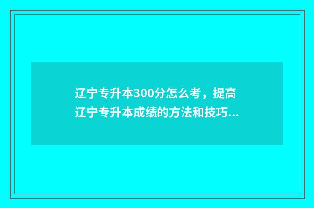 辽宁专升本300分怎么考，提高辽宁专升本成绩的方法和技巧 辽宁专升本300分能上吗