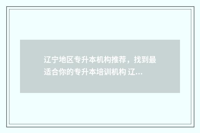 辽宁地区专升本机构推荐，找到最适合你的专升本培训机构 辽宁地区专升本有哪些学校